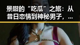 景甜的“吃瓜”之旅：从昔日恋情到神秘男子，女神的感情线是否在悄然变动？